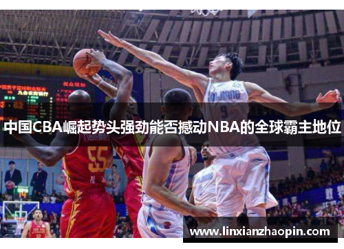 中国CBA崛起势头强劲能否撼动NBA的全球霸主地位
