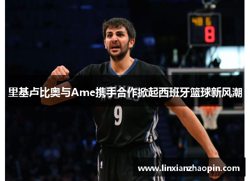 里基卢比奥与Ame携手合作掀起西班牙篮球新风潮