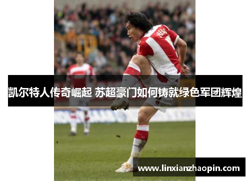 凯尔特人传奇崛起 苏超豪门如何铸就绿色军团辉煌