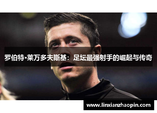 罗伯特·莱万多夫斯基：足坛最强射手的崛起与传奇