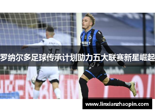 罗纳尔多足球传承计划助力五大联赛新星崛起