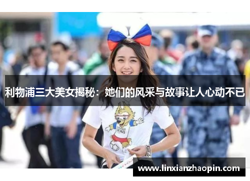 利物浦三大美女揭秘：她们的风采与故事让人心动不已